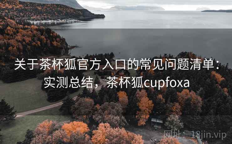 关于茶杯狐官方入口的常见问题清单：实测总结，茶杯狐cupfoxa