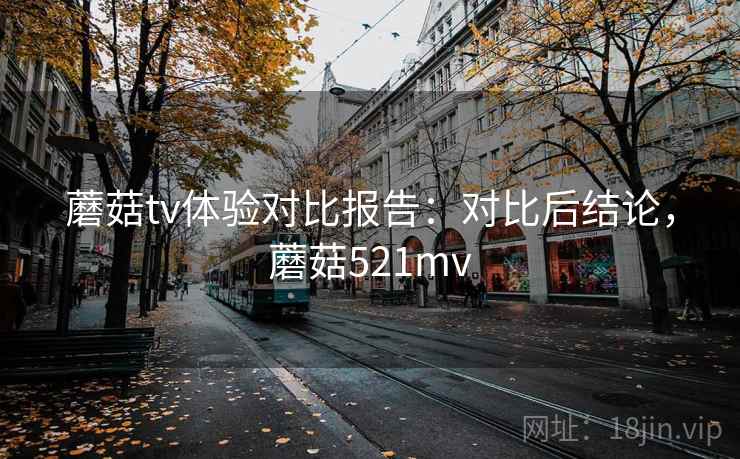 蘑菇tv体验对比报告：对比后结论，蘑菇521mv