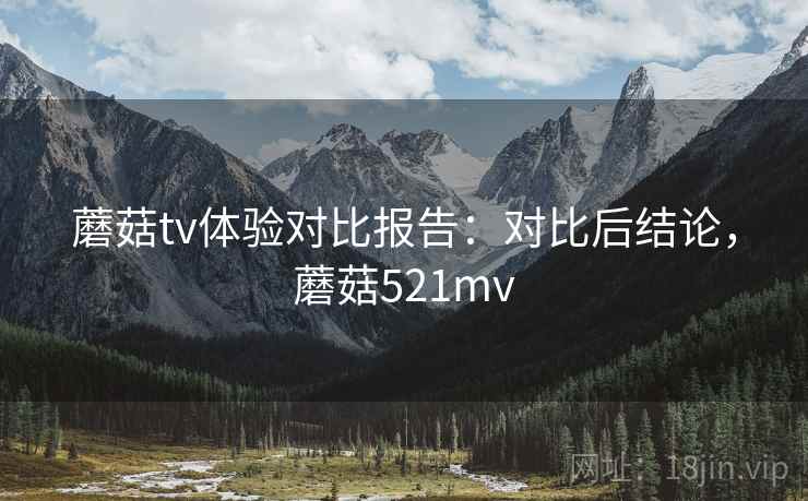 蘑菇tv体验对比报告:对比后结论,蘑菇521mv 蘑菇tv体验对比报告:对比后结论,蘑菇521mv
