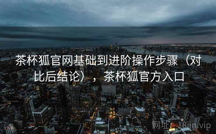 茶杯狐官网基础到进阶操作步骤(对比后结论),茶杯狐官方入口 茶杯狐官网基础到进阶操作步骤(对比后结论),茶杯狐官方入口
