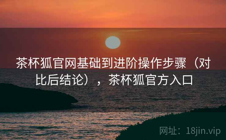 茶杯狐官网基础到进阶操作步骤（对比后结论），茶杯狐官方入口