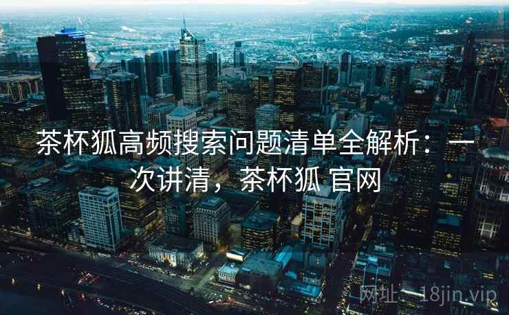 茶杯狐高频搜索问题清单全解析：一次讲清，茶杯狐 官网