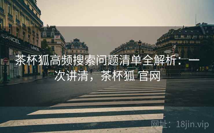 茶杯狐高频搜索问题清单全解析:一次讲清,茶杯狐 官网 茶杯狐高频搜索问题清单全解析:一次讲清,茶杯狐 官网