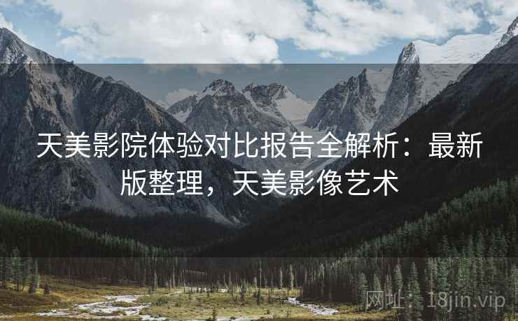 天美影院体验对比报告全解析:最新版整理,天美影像艺术 天美影院体验对比报告全解析:最新版整理,天美影像艺术