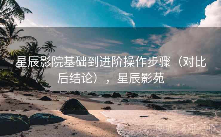 星辰影院基础到进阶操作步骤（对比后结论），星辰影苑
