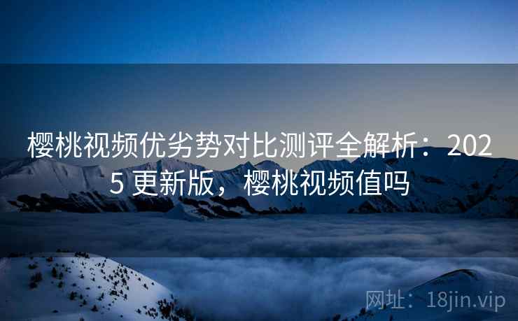 樱桃视频优劣势对比测评全解析：2025 更新版，樱桃视频值吗