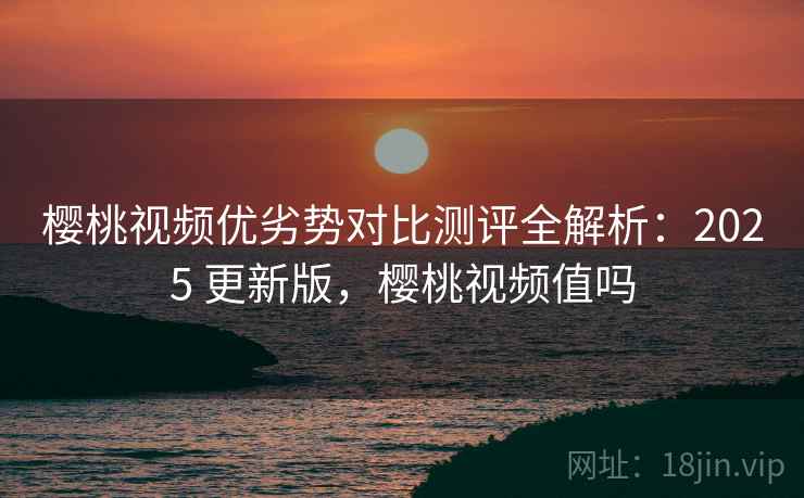 樱桃视频优劣势对比测评全解析:2025 更新版,樱桃视频值吗 樱桃视频优劣势对比测评全解析:2025 更新版,樱桃视频值吗