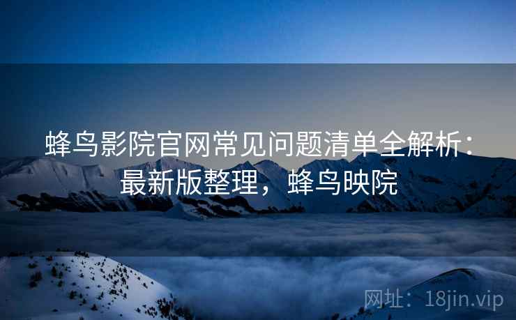 蜂鸟影院官网常见问题清单全解析：最新版整理，蜂鸟映院