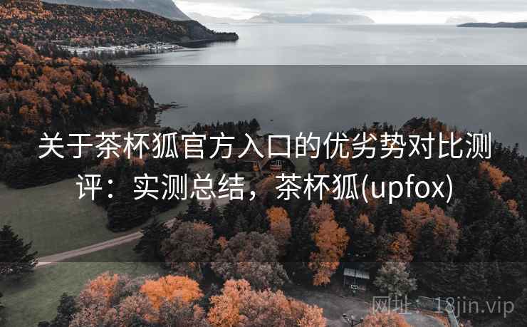 关于茶杯狐官方入口的优劣势对比测评：实测总结，茶杯狐(upfox)