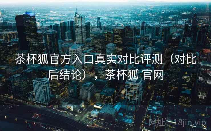 茶杯狐官方入口真实对比评测（对比后结论），茶杯狐 官网