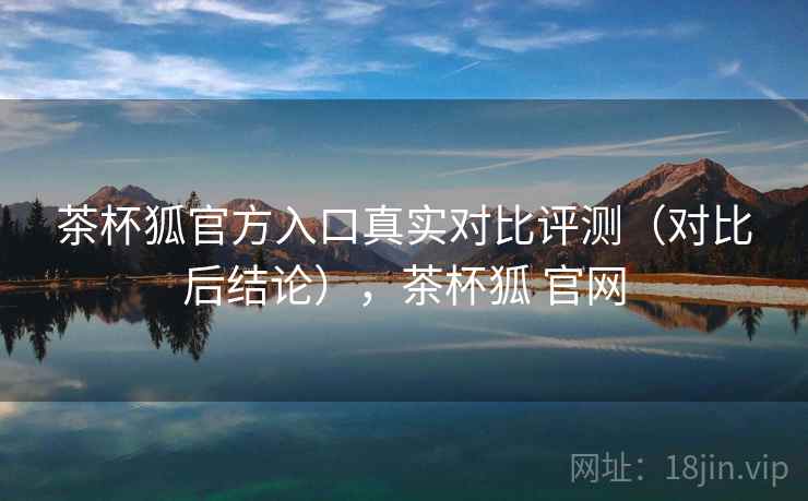 茶杯狐官方入口真实对比评测(对比后结论),茶杯狐 官网 茶杯狐官方入口真实对比评测(对比后结论),茶杯狐 官网
