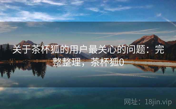 关于茶杯狐的用户最关心的问题:完整整理,茶杯狐0 关于茶杯狐的用户最关心的问题:完整整理,茶杯狐0