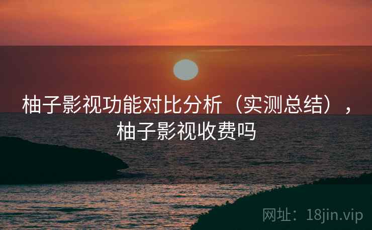 柚子影视功能对比分析（实测总结），柚子影视收费吗