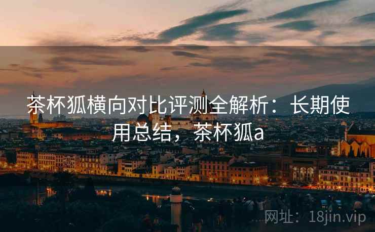 茶杯狐横向对比评测全解析:长期使用总结,茶杯狐a 茶杯狐横向对比评测全解析:长期使用总结,茶杯狐a