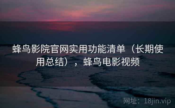 蜂鸟影院官网实用功能清单（长期使用总结），蜂鸟电影视频