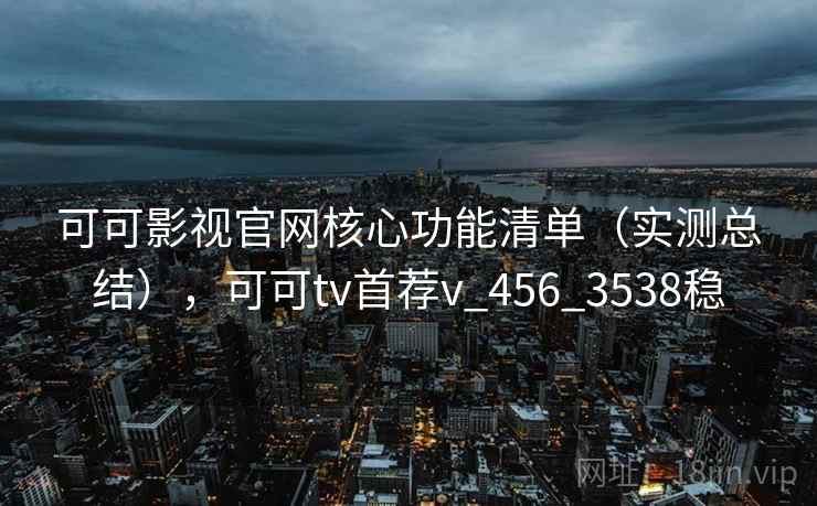 可可影视官网核心功能清单（实测总结），可可tv首荐v_456_3538稳