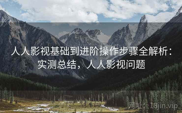 人人影视基础到进阶操作步骤全解析：实测总结，人人影视问题