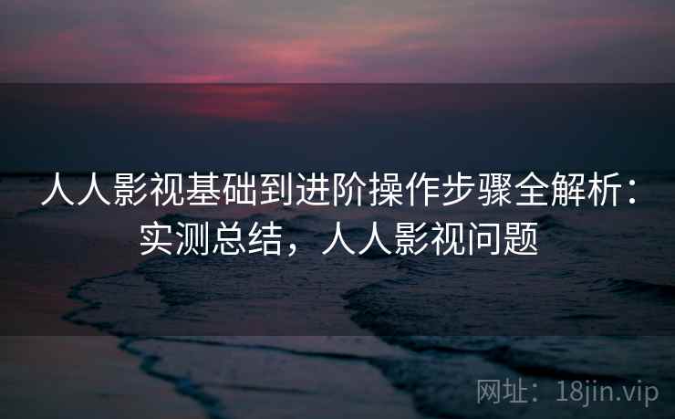 人人影视基础到进阶操作步骤全解析:实测总结,人人影视问题 人人影视基础到进阶操作步骤全解析:实测总结,人人影视问题
