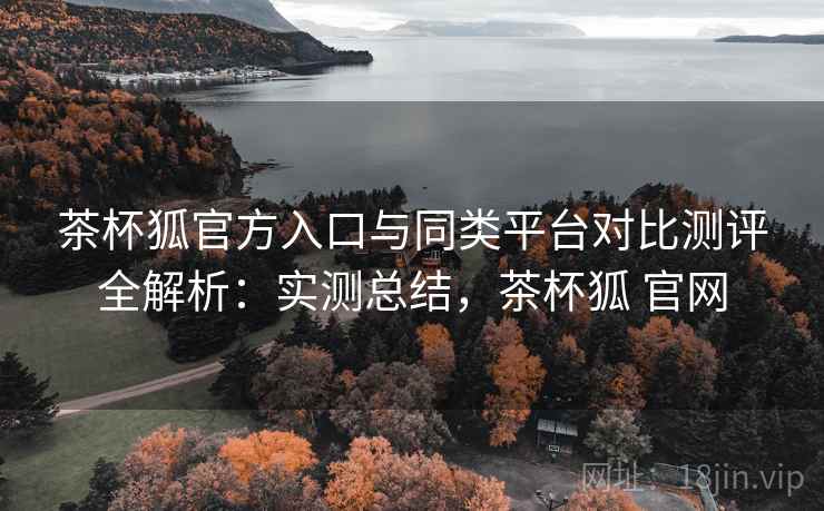 茶杯狐官方入口与同类平台对比测评全解析:实测总结,茶杯狐 官网 茶杯狐官方入口与同类平台对比测评全解析:实测总结,茶杯狐 官网