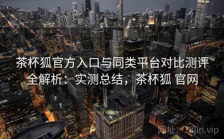 茶杯狐官方入口与同类平台对比测评全解析：实测总结，茶杯狐 官网