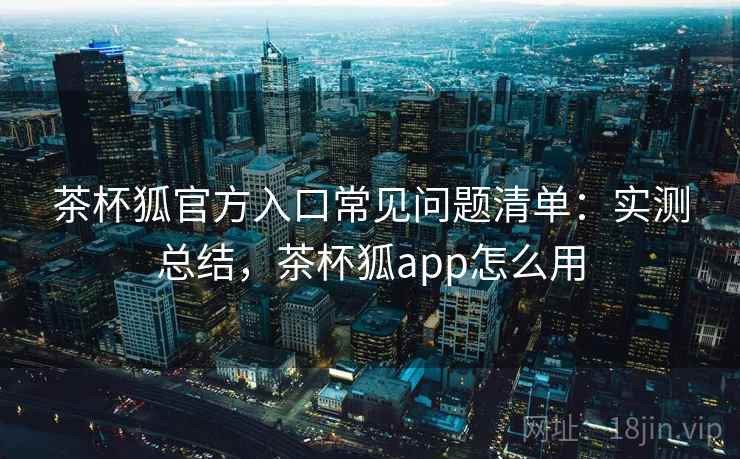 茶杯狐官方入口常见问题清单：实测总结，茶杯狐app怎么用