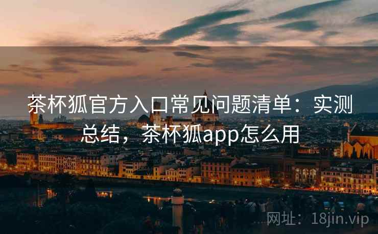 茶杯狐官方入口常见问题清单:实测总结,茶杯狐app怎么用 茶杯狐官方入口常见问题清单:实测总结,茶杯狐app怎么用