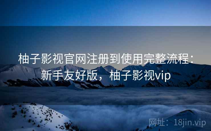 柚子影视官网注册到使用完整流程：新手友好版，柚子影视vip
