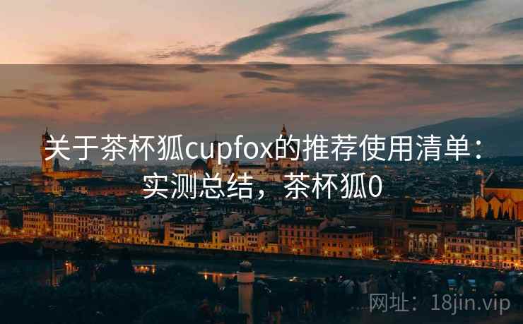 关于茶杯狐cupfox的推荐使用清单:实测总结,茶杯狐0 关于茶杯狐cupfox的推荐使用清单:实测总结,茶杯狐0