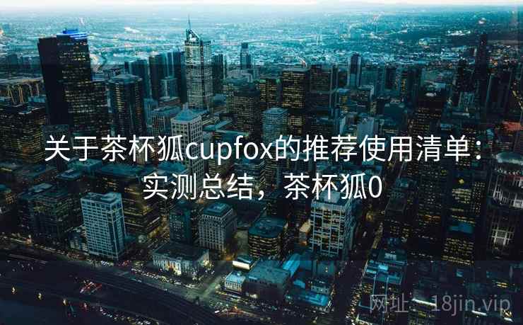 关于茶杯狐cupfox的推荐使用清单：实测总结，茶杯狐0