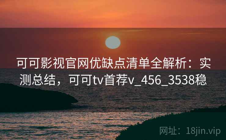 可可影视官网优缺点清单全解析：实测总结，可可tv首荐v_456_3538稳