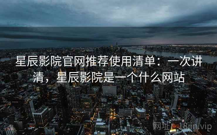 星辰影院官网推荐使用清单：一次讲清，星辰影院是一个什么网站