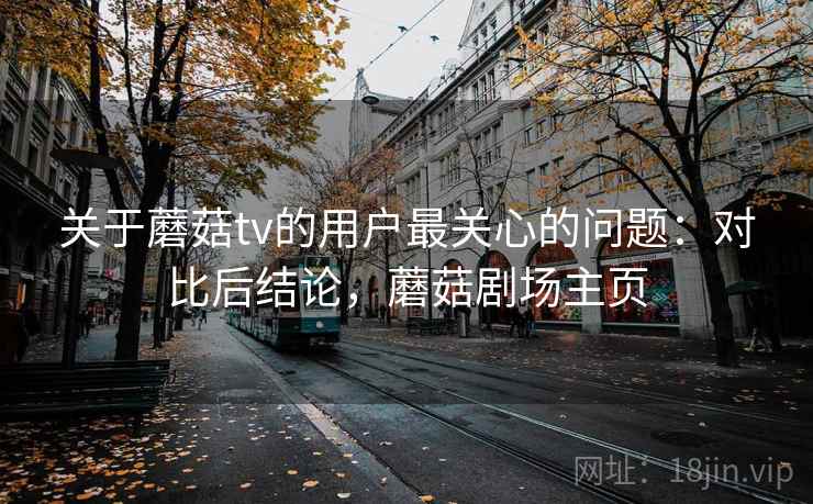 关于蘑菇tv的用户最关心的问题：对比后结论，蘑菇剧场主页