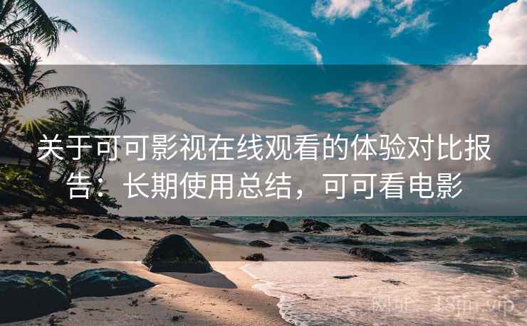 关于可可影视在线观看的体验对比报告：长期使用总结，可可看电影