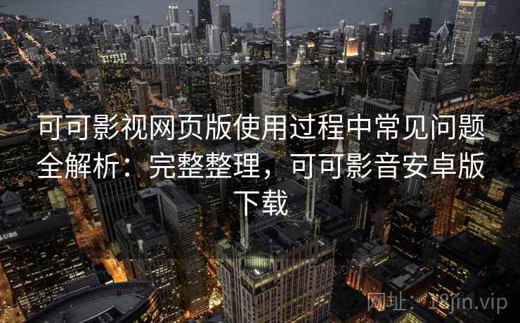 可可影视网页版使用过程中常见问题全解析：完整整理，可可影音安卓版下载