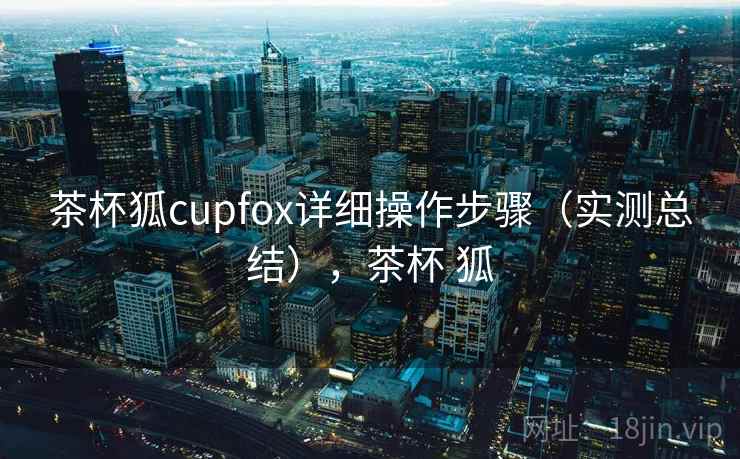 茶杯狐cupfox详细操作步骤(实测总结),茶杯 狐 茶杯狐cupfox详细操作步骤(实测总结),茶杯 狐