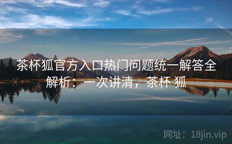茶杯狐官方入口热门问题统一解答全解析：一次讲清，茶杯 狐