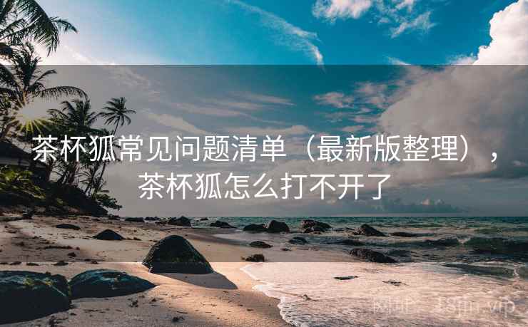茶杯狐常见问题清单(最新版整理),茶杯狐怎么打不开了 茶杯狐常见问题清单(最新版整理),茶杯狐怎么打不开了