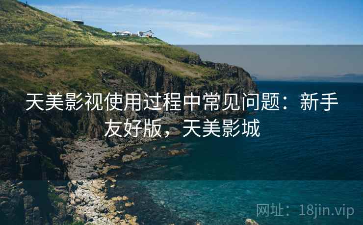 天美影视使用过程中常见问题:新手友好版,天美影城 天美影视使用过程中常见问题:新手友好版,天美影城