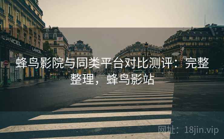 蜂鸟影院与同类平台对比测评：完整整理，蜂鸟影站