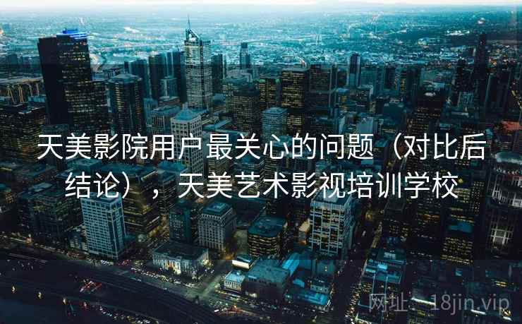 天美影院用户最关心的问题（对比后结论），天美艺术影视培训学校