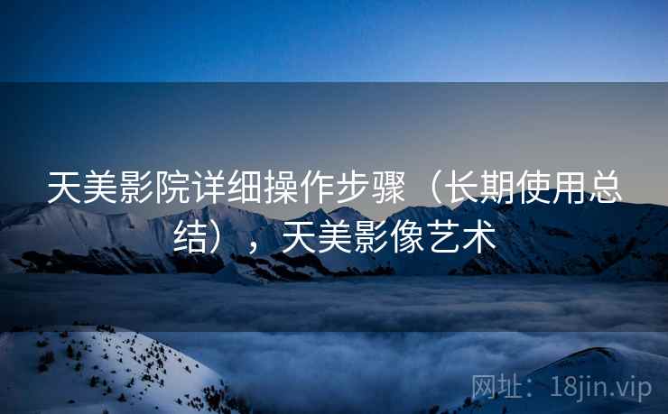 天美影院详细操作步骤（长期使用总结），天美影像艺术